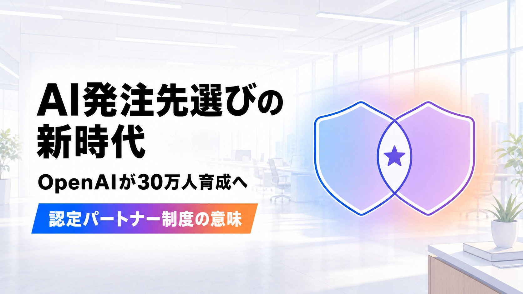 中央で重なる2つの盾型シンボルと、その重なり部分に配置された★マークと、AI発注先選びの新時代、OpenAIが30万人育成へ、認定パートナー制度の意味という見出しが配置された、明るいモダンオフィス背景のイラスト